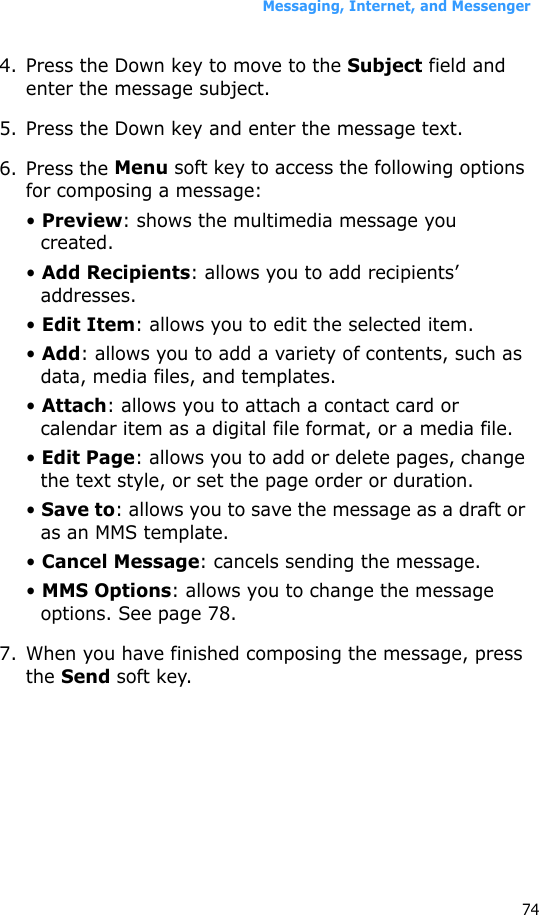 Messaging, Internet, and Messenger744. Press the Down key to move to the Subject field and enter the message subject.5. Press the Down key and enter the message text.6. Press the Menu soft key to access the following options for composing a message:• Preview: shows the multimedia message you created.• Add Recipients: allows you to add recipients’ addresses.• Edit Item: allows you to edit the selected item.• Add: allows you to add a variety of contents, such as data, media files, and templates.• Attach: allows you to attach a contact card or calendar item as a digital file format, or a media file.• Edit Page: allows you to add or delete pages, change the text style, or set the page order or duration.• Save to: allows you to save the message as a draft or as an MMS template.• Cancel Message: cancels sending the message.• MMS Options: allows you to change the message options. See page 78.7. When you have finished composing the message, press the Send soft key.