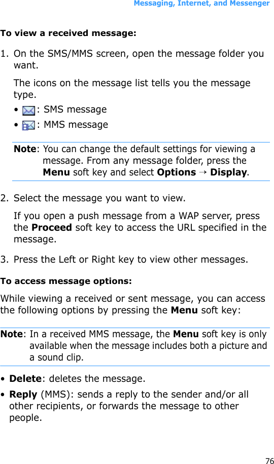 Messaging, Internet, and Messenger76To view a received message:1. On the SMS/MMS screen, open the message folder you want. The icons on the message list tells you the message type.•  : SMS message•  : MMS messageNote: You can change the default settings for viewing a message. From any message folder, press the Menu soft key and select Options → Display.2. Select the message you want to view.If you open a push message from a WAP server, press the Proceed soft key to access the URL specified in the message.3. Press the Left or Right key to view other messages.To access message options:While viewing a received or sent message, you can access the following options by pressing the Menu soft key:Note: In a received MMS message, the Menu soft key is only available when the message includes both a picture and a sound clip.•Delete: deletes the message.•Reply (MMS): sends a reply to the sender and/or all other recipients, or forwards the message to other people.