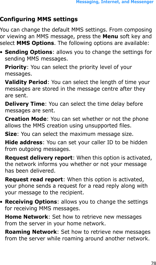 Messaging, Internet, and Messenger78Configuring MMS settingsYou can change the default MMS settings. From composing or viewing an MMS message, press the Menu soft key and select MMS Options. The following options are available:•Sending Options: allows you to change the settings for sending MMS messages.Priority: You can select the priority level of your messages.Validity Period: You can select the length of time your messages are stored in the message centre after they are sent.Delivery Time: You can select the time delay before messages are sent.Creation Mode: You can set whether or not the phone allows the MMS creation using unsupported files.Size: You can select the maximum message size.Hide address: You can set your caller ID to be hidden from outgoing messages.Request delivery report: When this option is activated, the network informs you whether or not your message has been delivered.Request read report: When this option is activated, your phone sends a request for a read reply along with your message to the recipient.•Receiving Options: allows you to change the settings for receiving MMS messages.Home Network: Set how to retrieve new messages from the server in your home network.Roaming Network: Set how to retrieve new messages from the server while roaming around another network.