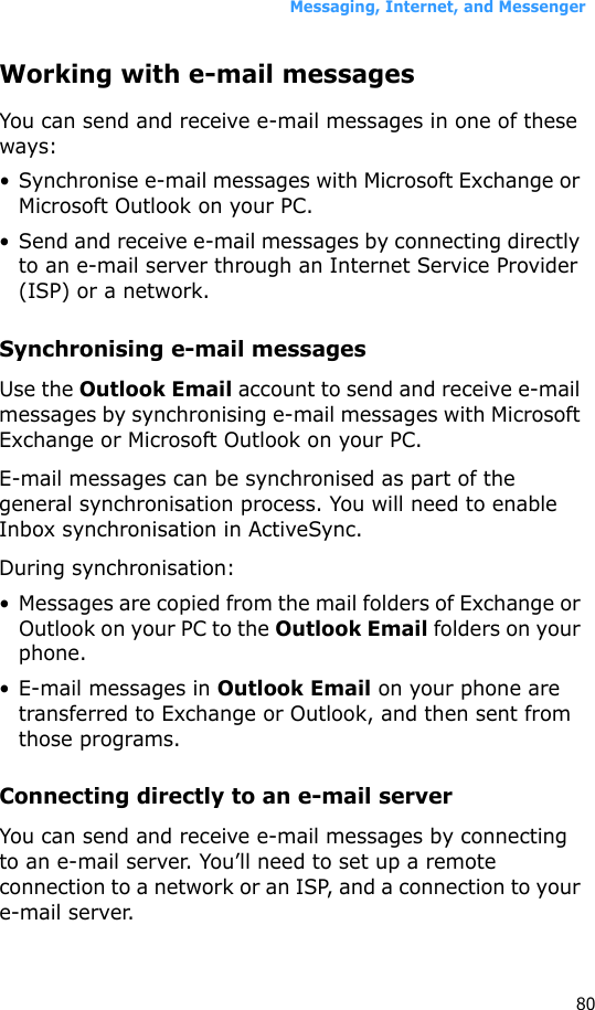 Messaging, Internet, and Messenger80Working with e-mail messagesYou can send and receive e-mail messages in one of these ways:• Synchronise e-mail messages with Microsoft Exchange or Microsoft Outlook on your PC.• Send and receive e-mail messages by connecting directly to an e-mail server through an Internet Service Provider (ISP) or a network.Synchronising e-mail messagesUse the Outlook Email account to send and receive e-mail messages by synchronising e-mail messages with Microsoft Exchange or Microsoft Outlook on your PC.E-mail messages can be synchronised as part of the general synchronisation process. You will need to enable Inbox synchronisation in ActiveSync.During synchronisation:• Messages are copied from the mail folders of Exchange or Outlook on your PC to the Outlook Email folders on your phone. • E-mail messages in Outlook Email on your phone are transferred to Exchange or Outlook, and then sent from those programs.Connecting directly to an e-mail serverYou can send and receive e-mail messages by connecting to an e-mail server. You’ll need to set up a remote connection to a network or an ISP, and a connection to your e-mail server.