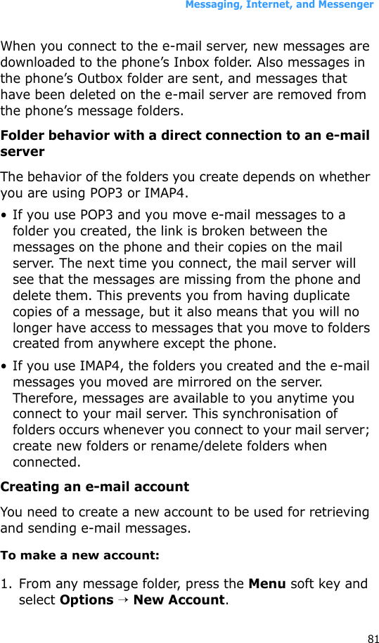 Messaging, Internet, and Messenger81When you connect to the e-mail server, new messages are downloaded to the phone’s Inbox folder. Also messages in the phone’s Outbox folder are sent, and messages that have been deleted on the e-mail server are removed from the phone’s message folders. Folder behavior with a direct connection to an e-mail serverThe behavior of the folders you create depends on whether you are using POP3 or IMAP4.• If you use POP3 and you move e-mail messages to a folder you created, the link is broken between the messages on the phone and their copies on the mail server. The next time you connect, the mail server will see that the messages are missing from the phone and delete them. This prevents you from having duplicate copies of a message, but it also means that you will no longer have access to messages that you move to folders created from anywhere except the phone.• If you use IMAP4, the folders you created and the e-mail messages you moved are mirrored on the server. Therefore, messages are available to you anytime you connect to your mail server. This synchronisation of folders occurs whenever you connect to your mail server; create new folders or rename/delete folders when connected.Creating an e-mail accountYou need to create a new account to be used for retrieving and sending e-mail messages.To make a new account:1. From any message folder, press the Menu soft key and select Options → New Account.