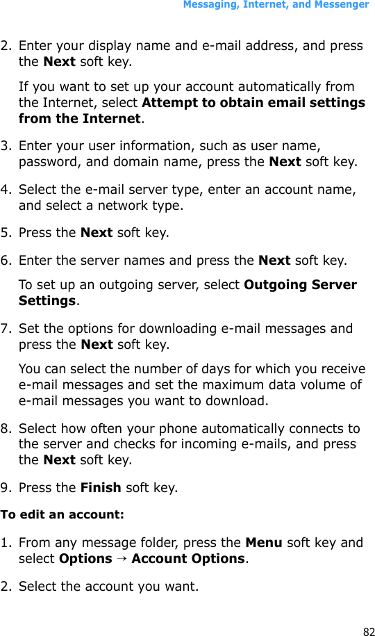 Messaging, Internet, and Messenger822. Enter your display name and e-mail address, and press the Next soft key.If you want to set up your account automatically from the Internet, select Attempt to obtain email settings from the Internet.3. Enter your user information, such as user name, password, and domain name, press the Next soft key.4. Select the e-mail server type, enter an account name, and select a network type. 5. Press the Next soft key.6. Enter the server names and press the Next soft key.To set up an outgoing server, select Outgoing Server Settings.7. Set the options for downloading e-mail messages and press the Next soft key.You can select the number of days for which you receive e-mail messages and set the maximum data volume of e-mail messages you want to download.8. Select how often your phone automatically connects to the server and checks for incoming e-mails, and press the Next soft key.9. Press the Finish soft key.To edit an account:1. From any message folder, press the Menu soft key and select Options → Account Options.2. Select the account you want.