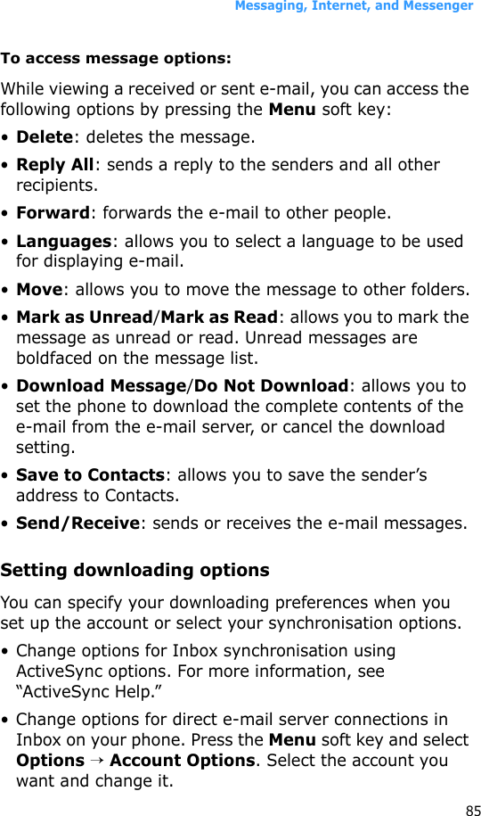 Messaging, Internet, and Messenger85To access message options:While viewing a received or sent e-mail, you can access the following options by pressing the Menu soft key:•Delete: deletes the message.•Reply All: sends a reply to the senders and all other recipients.•Forward: forwards the e-mail to other people.•Languages: allows you to select a language to be used for displaying e-mail.•Move: allows you to move the message to other folders.•Mark as Unread/Mark as Read: allows you to mark the message as unread or read. Unread messages are boldfaced on the message list.•Download Message/Do Not Download: allows you to set the phone to download the complete contents of the e-mail from the e-mail server, or cancel the download setting.•Save to Contacts: allows you to save the sender’s address to Contacts.•Send/Receive: sends or receives the e-mail messages.Setting downloading optionsYou can specify your downloading preferences when you set up the account or select your synchronisation options.• Change options for Inbox synchronisation using ActiveSync options. For more information, see “ActiveSync Help.”• Change options for direct e-mail server connections in Inbox on your phone. Press the Menu soft key and select Options → Account Options. Select the account you want and change it.