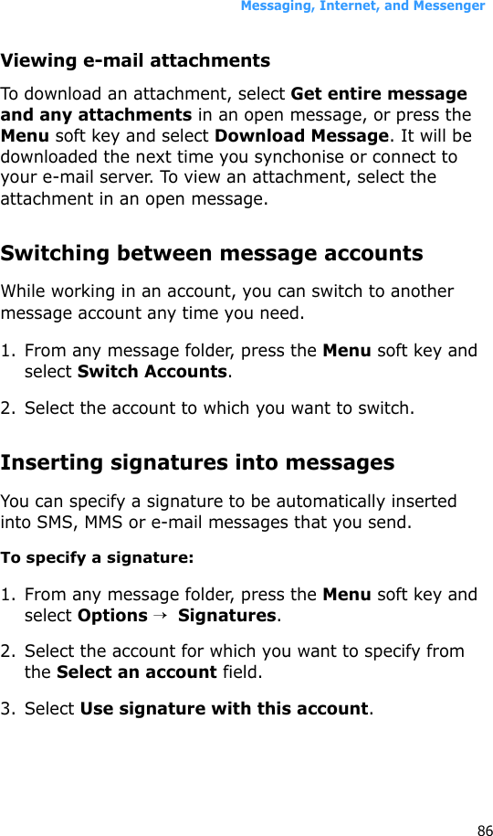Messaging, Internet, and Messenger86Viewing e-mail attachmentsTo download an attachment, select Get entire message and any attachments in an open message, or press the Menu soft key and select Download Message. It will be downloaded the next time you synchonise or connect to your e-mail server. To view an attachment, select the attachment in an open message.Switching between message accountsWhile working in an account, you can switch to another message account any time you need.1. From any message folder, press the Menu soft key and select Switch Accounts.2. Select the account to which you want to switch.Inserting signatures into messagesYou can specify a signature to be automatically inserted into SMS, MMS or e-mail messages that you send.To specify a signature:1. From any message folder, press the Menu soft key and select Options →  Signatures.2. Select the account for which you want to specify from the Select an account field.3. Select Use signature with this account.