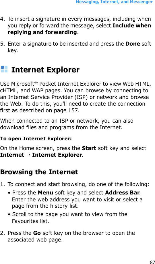 Messaging, Internet, and Messenger874. To insert a signature in every messages, including when you reply or forward the message, select Include when replying and forwarding.5. Enter a signature to be inserted and press the Done soft key.Internet ExplorerUse Microsoft® Pocket Internet Explorer to view Web HTML, cHTML, and WAP pages. You can browse by connecting to an Internet Service Provider (ISP) or network and browse the Web. To do this, you’ll need to create the connection first as described on page 157.When connected to an ISP or network, you can also download files and programs from the Internet.To open Internet Explorer:On the Home screen, press the Start soft key and select Internet → Internet Explorer.Browsing the Internet1. To connect and start browsing, do one of the following:• Press the Menu soft key and select Address Bar. Enter the web address you want to visit or select a page from the history list.• Scroll to the page you want to view from the Favourites list.2. Press the Go soft key on the browser to open the associated web page.