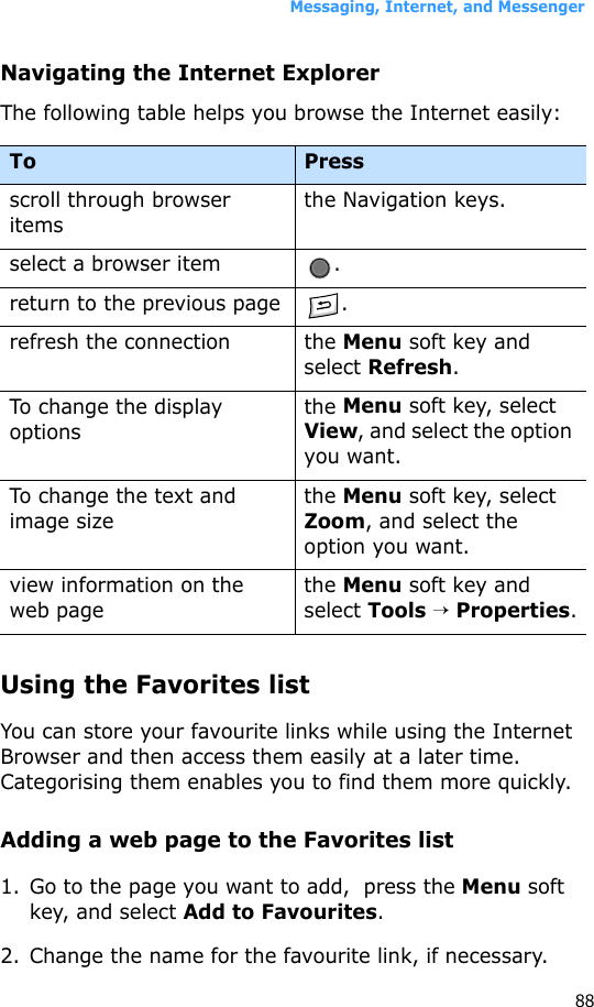 Messaging, Internet, and Messenger88Navigating the Internet ExplorerThe following table helps you browse the Internet easily:Using the Favorites listYou can store your favourite links while using the Internet Browser and then access them easily at a later time. Categorising them enables you to find them more quickly.Adding a web page to the Favorites list1. Go to the page you want to add,  press the Menu soft key, and select Add to Favourites.2. Change the name for the favourite link, if necessary.To Pressscroll through browser itemsthe Navigation keys.select a browser item .return to the previous page .refresh the connection the Menu soft key and select Refresh. To change the display optionsthe Menu soft key, select View, and select the option you want.To change the text and image sizethe Menu soft key, select Zoom, and select the option you want.view information on the web pagethe Menu soft key and select Tools → Properties.