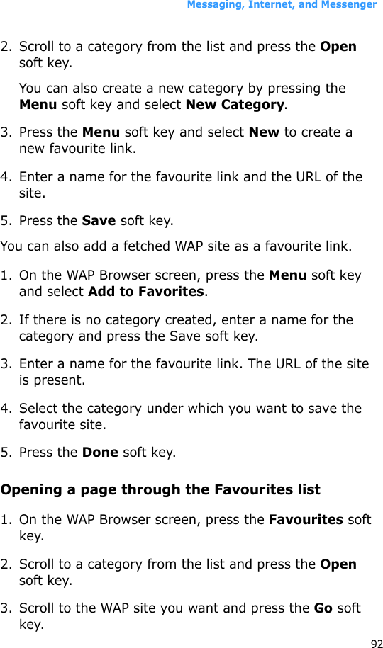 Messaging, Internet, and Messenger922. Scroll to a category from the list and press the Open soft key.You can also create a new category by pressing the Menu soft key and select New Category.3. Press the Menu soft key and select New to create a new favourite link.4. Enter a name for the favourite link and the URL of the site.5. Press the Save soft key.You can also add a fetched WAP site as a favourite link.1. On the WAP Browser screen, press the Menu soft key and select Add to Favorites.2. If there is no category created, enter a name for the category and press the Save soft key.3. Enter a name for the favourite link. The URL of the site is present.4. Select the category under which you want to save the favourite site.5. Press the Done soft key. Opening a page through the Favourites list1. On the WAP Browser screen, press the Favourites soft key.2. Scroll to a category from the list and press the Open soft key.3. Scroll to the WAP site you want and press the Go soft key.