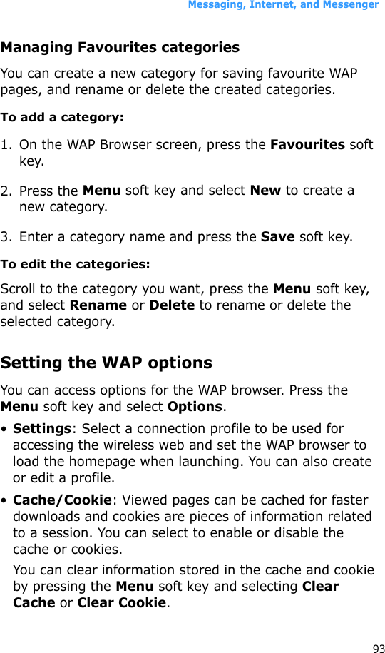 Messaging, Internet, and Messenger93Managing Favourites categoriesYou can create a new category for saving favourite WAP pages, and rename or delete the created categories.To add a category:1. On the WAP Browser screen, press the Favourites soft key.2. Press the Menu soft key and select New to create a new category.3. Enter a category name and press the Save soft key.To edit the categories:Scroll to the category you want, press the Menu soft key, and select Rename or Delete to rename or delete the selected category.Setting the WAP optionsYou can access options for the WAP browser. Press the Menu soft key and select Options.•Settings: Select a connection profile to be used for accessing the wireless web and set the WAP browser to load the homepage when launching. You can also create or edit a profile.•Cache/Cookie: Viewed pages can be cached for faster downloads and cookies are pieces of information related to a session. You can select to enable or disable the cache or cookies.You can clear information stored in the cache and cookie by pressing the Menu soft key and selecting Clear Cache or Clear Cookie.