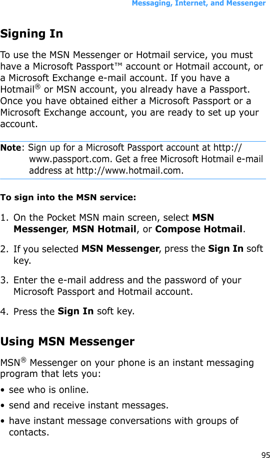 Messaging, Internet, and Messenger95Signing InTo use the MSN Messenger or Hotmail service, you must have a Microsoft Passport™ account or Hotmail account, or a Microsoft Exchange e-mail account. If you have a Hotmail® or MSN account, you already have a Passport. Once you have obtained either a Microsoft Passport or a Microsoft Exchange account, you are ready to set up your account.Note: Sign up for a Microsoft Passport account at http://www.passport.com. Get a free Microsoft Hotmail e-mail address at http://www.hotmail.com.To sign into the MSN service:1. On the Pocket MSN main screen, select MSN Messenger, MSN Hotmail, or Compose Hotmail.2. If you selected MSN Messenger, press the Sign In soft key.3. Enter the e-mail address and the password of your Microsoft Passport and Hotmail account.4. Press the Sign In soft key.Using MSN MessengerMSN® Messenger on your phone is an instant messaging program that lets you:• see who is online.• send and receive instant messages.• have instant message conversations with groups of contacts.