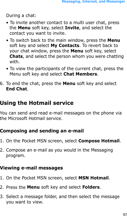 Messaging, Internet, and Messenger97During a chat:• To invite another contact to a multi user chat, press the Menu soft key, select Invite, and select the contact you want to invite.• To switch back to the main window, press the Menu soft key and select My Contacts. To revert back to your chat window, press the Menu soft key, select Chats, and select the person whom you were chatting with.• To view the participants of the current chat, press the Menu soft key and select Chat Members.6. To end the chat, press the Menu soft key and select End Chat.Using the Hotmail serviceYou can send and read e-mail messages on the phone via the Microsoft Hotmail service.Composing and sending an e-mail1. On the Pocket MSN screen, select Compose Hotmail.2. Compose an e-mail as you would in the Messaging program.Viewing e-mail messages1. On the Pocket MSN screen, select MSN Hotmail.2. Press the Menu soft key and select Folders.3. Select a message folder, and then select the message you want to view.