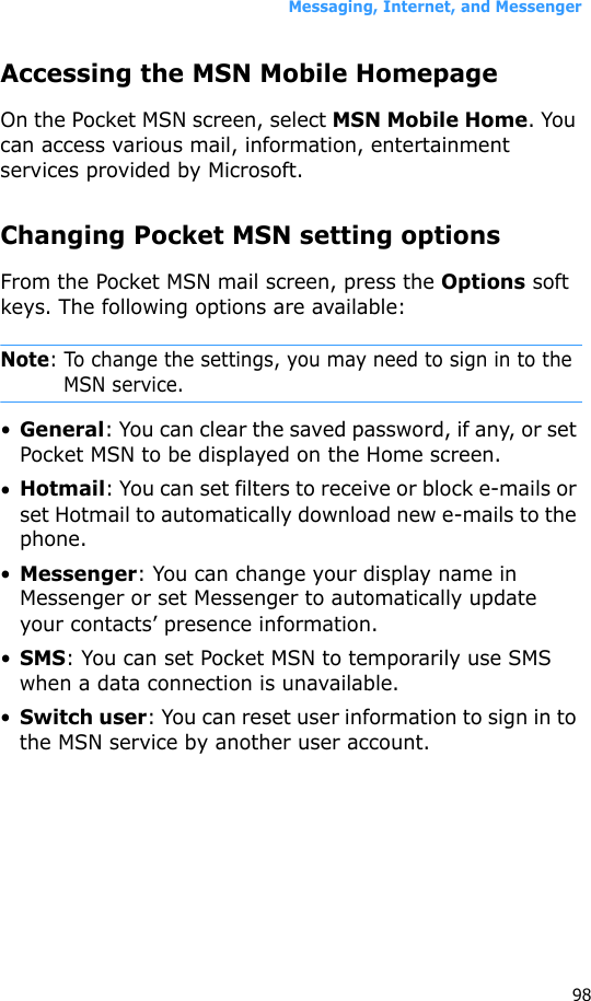 Messaging, Internet, and Messenger98Accessing the MSN Mobile HomepageOn the Pocket MSN screen, select MSN Mobile Home. You can access various mail, information, entertainment services provided by Microsoft.Changing Pocket MSN setting optionsFrom the Pocket MSN mail screen, press the Options soft keys. The following options are available:Note: To change the settings, you may need to sign in to the MSN service.•General: You can clear the saved password, if any, or set Pocket MSN to be displayed on the Home screen.•Hotmail: You can set filters to receive or block e-mails or set Hotmail to automatically download new e-mails to the phone.•Messenger: You can change your display name in Messenger or set Messenger to automatically update your contacts’ presence information.•SMS: You can set Pocket MSN to temporarily use SMS when a data connection is unavailable.•Switch user: You can reset user information to sign in to the MSN service by another user account.