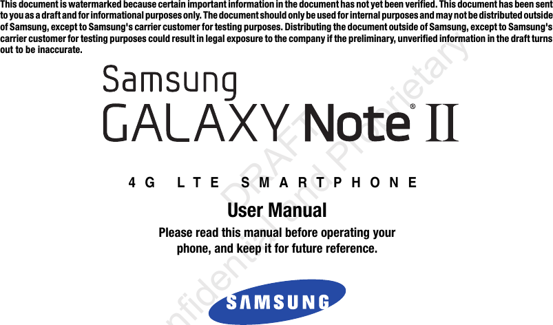 This document is watermarked because certain important information in the document has not yet been verified. This document has been sent to you as a draft and for informational purposes only. The document should only be used for internal purposes and may not be distributed outside of Samsung, except to Samsung&apos;s carrier customer for testing purposes. Distributing the document outside of Samsung, except to Samsung&apos;s carrier customer for testing purposes could result in legal exposure to the company if the preliminary, unverified information in the draft turns out to be inaccurate.4G LTE SMARTPHONEUser ManualPlease read this manual before operating yourphone, and keep it for future reference.                  DRAFT Confidential and Proprietary