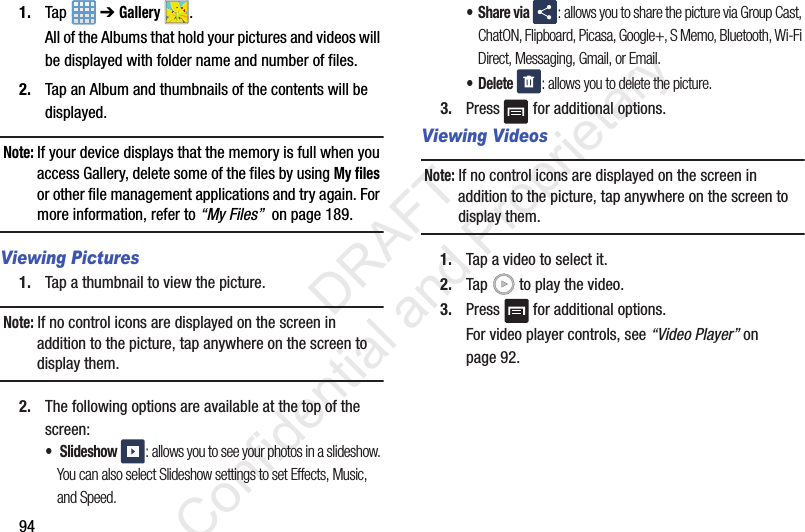 941. Tap  ➔ Gallery .All of the Albums that hold your pictures and videos will be displayed with folder name and number of files.2. Tap an Album and thumbnails of the contents will be displayed.Note: If your device displays that the memory is full when you access Gallery, delete some of the files by using My files or other file management applications and try again. For more information, refer to “My Files”  on page 189.Viewing Pictures1. Tap a thumbnail to view the picture.Note: If no control icons are displayed on the screen in addition to the picture, tap anywhere on the screen to display them.2. The following options are available at the top of the screen:• Slideshow : allows you to see your photos in a slideshow. You can also select Slideshow settings to set Effects, Music, and Speed.•Share via : allows you to share the picture via Group Cast, ChatON, Flipboard, Picasa, Google+, S Memo, Bluetooth, Wi-Fi Direct, Messaging, Gmail, or Email.• Delete : allows you to delete the picture.3. Press   for additional options.Viewing VideosNote: If no control icons are displayed on the screen in addition to the picture, tap anywhere on the screen to display them.1. Tap a video to select it. 2. Tap   to play the video.3. Press   for additional options.For video player controls, see “Video Player” on page 92.                 DRAFT Confidential and Proprietary