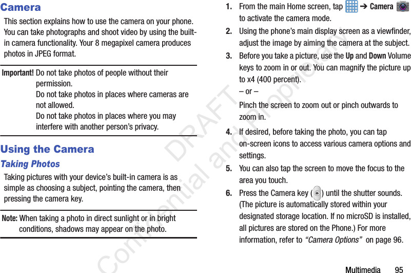 Multimedia       95CameraThis section explains how to use the camera on your phone. You can take photographs and shoot video by using the built-in camera functionality. Your 8 megapixel camera produces photos in JPEG format.Important! Do not take photos of people without their permission.Do not take photos in places where cameras are not allowed.Do not take photos in places where you may interfere with another person’s privacy.Using the CameraTaking PhotosTaking pictures with your device’s built-in camera is as simple as choosing a subject, pointing the camera, then pressing the camera key.Note: When taking a photo in direct sunlight or in bright conditions, shadows may appear on the photo.1. From the main Home screen, tap   ➔ Camera  to activate the camera mode.2. Using the phone’s main display screen as a viewfinder, adjust the image by aiming the camera at the subject.3. Before you take a picture, use the Up and Down Volume keys to zoom in or out. You can magnify the picture up to x4 (400 percent).– or –Pinch the screen to zoom out or pinch outwards to zoom in.4. If desired, before taking the photo, you can tap on-screen icons to access various camera options and settings. 5. You can also tap the screen to move the focus to the area you touch.6. Press the Camera key ( ) until the shutter sounds. (The picture is automatically stored within your designated storage location. If no microSD is installed, all pictures are stored on the Phone.) For more information, refer to “Camera Options”  on page 96.                 DRAFT Confidential and Proprietary