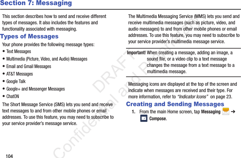 104Section 7: MessagingThis section describes how to send and receive different types of messages. It also includes the features and functionality associated with messaging.Types of MessagesYour phone provides the following message types:• Text Messages • Multimedia (Picture, Video, and Audio) Messages • Email and Gmail Messages• AT&amp;T Messages• Google Talk• Google+ and Messenger Messages• ChatONThe Short Message Service (SMS) lets you send and receive text messages to and from other mobile phones or email addresses. To use this feature, you may need to subscribe to your service provider’s message service.The Multimedia Messaging Service (MMS) lets you send and receive multimedia messages (such as picture, video, and audio messages) to and from other mobile phones or email addresses. To use this feature, you may need to subscribe to your service provider’s multimedia message service.Important! When creating a message, adding an image, a sound file, or a video clip to a text message changes the message from a text message to a multimedia message.Messaging icons are displayed at the top of the screen and indicate when messages are received and their type. For more information, refer to “Indicator Icons”  on page 23.Creating and Sending Messages1. From the main Home screen, tap Messaging  ➔  Compose.                 DRAFT Confidential and Proprietary