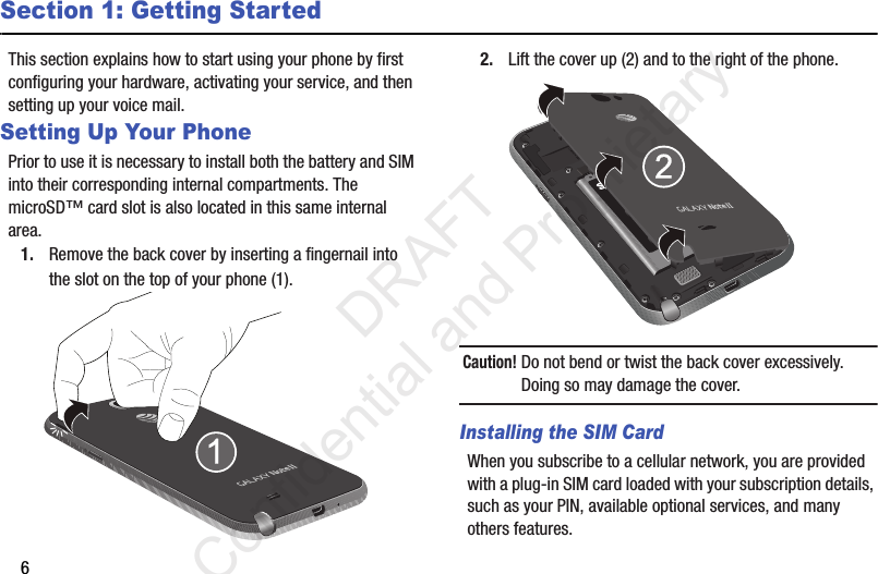 6Section 1: Getting StartedThis section explains how to start using your phone by first configuring your hardware, activating your service, and then setting up your voice mail.Setting Up Your PhonePrior to use it is necessary to install both the battery and SIM into their corresponding internal compartments. The microSD™ card slot is also located in this same internal area.1. Remove the back cover by inserting a fingernail into the slot on the top of your phone (1). 2. Lift the cover up (2) and to the right of the phone. Caution! Do not bend or twist the back cover excessively. Doing so may damage the cover.Installing the SIM CardWhen you subscribe to a cellular network, you are provided with a plug-in SIM card loaded with your subscription details, such as your PIN, available optional services, and many others features.                 DRAFT Confidential and Proprietary