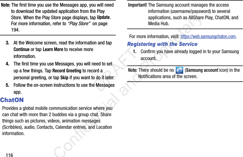116Note: The first time you use the Messages app, you will need to download the updated application from the Play Store. When the Play Store page displays, tap Update. For more information, refer to “Play Store”  on page 194.3. At the Welcome screen, read the information and tap Continue or tap Learn More to receive more information.4. The first time you use Messages, you will need to set up a few things. Tap Record Greeting to record a personal greeting, or tap Skip if you want to do it later.5. Follow the on-screen instructions to use the Messages app.ChatONProvides a global mobile communication service where you can chat with more than 2 buddies via a group chat. Share things such as pictures, videos, animation messages (Scribbles), audio, Contacts, Calendar entries, and Location information. Important! The Samsung account manages the access information (username/password) to several applications, such as AllShare Play, ChatON, and Media Hub.For more information, visit: https://web.samsungchaton.com.Registering with the Service1. Confirm you have already logged in to your Samsung account. Note: There should be no   (Samsung account icon) in the Notifications area of the screen.                 DRAFT Confidential and Proprietary