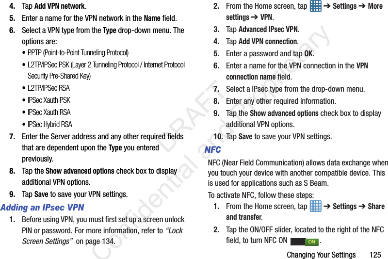 Changing Your Settings       1254. Tap Add VPN network.5. Enter a name for the VPN network in the Name field.6. Select a VPN type from the Type drop-down menu. The options are:•PPTP (Point-to-Point Tunneling Protocol)•L2TP/IPSec PSK (Layer 2 Tunneling Protocol / Internet Protocol Security Pre-Shared Key)•L2TP/IPSec RSA•IPSec Xauth PSK•IPSec Xauth RSA•IPSec Hybrid RSA7. Enter the Server address and any other required fields that are dependent upon the Type you entered previously.8. Tap the Show advanced options check box to display additional VPN options.9. Tap Save to save your VPN settings.Adding an IPsec VPN1. Before using VPN, you must first set up a screen unlock PIN or password. For more information, refer to “Lock Screen Settings”  on page 134.2. From the Home screen, tap   ➔ Settings ➔ More settings ➔ VPN.3. Tap Advanced IPsec VPN.4. Tap Add VPN connection.5. Enter a password and tap OK.6. Enter a name for the VPN connection in the VPN connection name field.7. Select a IPsec type from the drop-down menu.8. Enter any other required information.9. Tap the Show advanced options check box to display additional VPN options.10. Tap Save to save your VPN settings.NFCNFC (Near Field Communication) allows data exchange when you touch your device with another compatible device. This is used for applications such as S Beam.To activate NFC, follow these steps:1. From the Home screen, tap   ➔ Settings ➔ Share and transfer.2. Tap the ON/OFF slider, located to the right of the NFC field, to turn NFC ON  . ON                 DRAFT Confidential and Proprietary