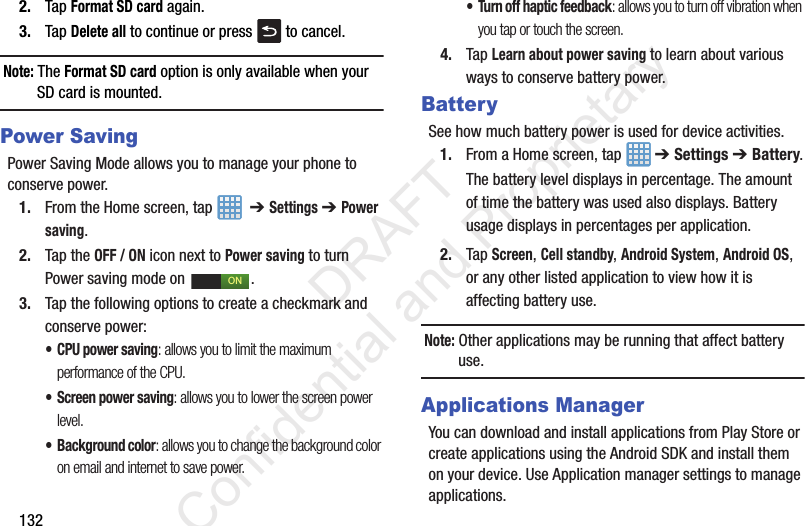 1322. Tap Format SD card again.3. Tap Delete all to continue or press   to cancel.Note: The Format SD card option is only available when your SD card is mounted.Power SavingPower Saving Mode allows you to manage your phone to conserve power.1. From the Home screen, tap    ➔ Settings ➔ Power saving.2. Tap the OFF / ON icon next to Power saving to turn Power saving mode on  .3. Tap the following options to create a checkmark and conserve power:• CPU power saving: allows you to limit the maximum performance of the CPU.• Screen power saving: allows you to lower the screen power level.• Background color: allows you to change the background color on email and internet to save power.• Turn off haptic feedback: allows you to turn off vibration when you tap or touch the screen.4. Tap Learn about power saving to learn about various ways to conserve battery power. BatterySee how much battery power is used for device activities.1. From a Home screen, tap   ➔ Settings ➔ Battery.The battery level displays in percentage. The amount of time the battery was used also displays. Battery usage displays in percentages per application.2. Tap Screen, Cell standby, Android System, Android OS, or any other listed application to view how it is affecting battery use.Note: Other applications may be running that affect battery use.Applications ManagerYou can download and install applications from Play Store or create applications using the Android SDK and install them on your device. Use Application manager settings to manage applications.ON                 DRAFT Confidential and Proprietary