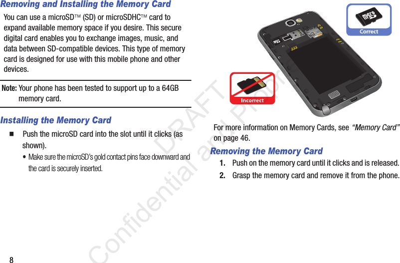 8Removing and Installing the Memory CardYou can use a microSD (SD) or microSDHC card to expand available memory space if you desire. This secure digital card enables you to exchange images, music, and data between SD-compatible devices. This type of memory card is designed for use with this mobile phone and other devices.Note: Your phone has been tested to support up to a 64GB memory card.Installing the Memory Card䡲  Push the microSD card into the slot until it clicks (as shown). •Make sure the microSD’s gold contact pins face downward and the card is securely inserted.For more information on Memory Cards, see “Memory Card” on page 46.Removing the Memory Card1. Push on the memory card until it clicks and is released. 2. Grasp the memory card and remove it from the phone.Correct                 DRAFT Confidential and Proprietary