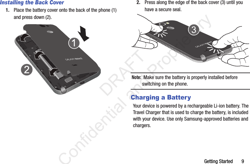 Getting Started       9Installing the Back Cover1. Place the battery cover onto the back of the phone (1) and press down (2).2. Press along the edge of the back cover (3) until you have a secure seal.Note:  Make sure the battery is properly installed before switching on the phone.Charging a BatteryYour device is powered by a rechargeable Li-ion battery. The Travel Charger that is used to charge the battery, is included with your device. Use only Samsung-approved batteries and chargers.                  DRAFT Confidential and Proprietary