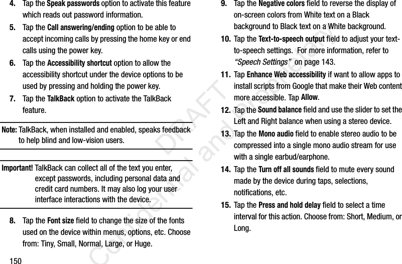 1504. Tap the Speak passwords option to activate this feature which reads out password information.5. Tap the Call answering/ending option to be able to accept incoming calls by pressing the home key or end calls using the power key.6. Tap the Accessibility shortcut option to allow the accessibility shortcut under the device options to be used by pressing and holding the power key.7. Tap the TalkBack option to activate the TalkBack feature.Note: TalkBack, when installed and enabled, speaks feedback to help blind and low-vision users.Important! TalkBack can collect all of the text you enter, except passwords, including personal data and credit card numbers. It may also log your user interface interactions with the device.8. Tap the Font size field to change the size of the fonts used on the device within menus, options, etc. Choose from: Tiny, Small, Normal, Large, or Huge.9. Tap the Negative colors field to reverse the display of on-screen colors from White text on a Black background to Black text on a White background.10. Tap the Text-to-speech output field to adjust your text-to-speech settings.  For more information, refer to “Speech Settings”  on page 143.11. Tap Enhance Web accessibility if want to allow apps to install scripts from Google that make their Web content more accessible. Tap Allow.12. Tap the Sound balance field and use the slider to set the Left and Right balance when using a stereo device.13. Tap the Mono audio field to enable stereo audio to be compressed into a single mono audio stream for use with a single earbud/earphone.14. Tap the Turn off all sounds field to mute every sound made by the device during taps, selections, notifications, etc.15. Tap the Press and hold delay field to select a time interval for this action. Choose from: Short, Medium, or Long.                 DRAFT Confidential and Proprietary