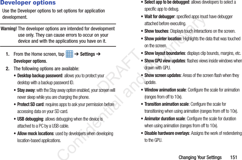 Changing Your Settings       151Developer optionsUse the Developer options to set options for application development.Warning! The developer options are intended for development use only. They can cause errors to occur on your device and with the applications you have on it.1. From the Home screen, tap   ➔ Settings ➔ Developer options.2. The following options are available:• Desktop backup password: allows you to protect your desktop with a backup password ID.•Stay away: with the Stay away option enabled, your screen will never sleep while you are charging the phone.• Protect SD card: requires apps to ask your permission before accessing data on your SD card.• USB debugging: allows debugging when the device is attached to a PC by a USB cable.• Allow mock locations: used by developers when developing location-based applications.• Select app to be debugged: allows developers to select a specific app to debug.• Wait for debugger: specified apps must have debugger attached before executing.• Show touches: Displays touch interactions on the screen.• Show pointer location: Highlights the data that was touched on the screen.• Show layout boundaries: displays clip bounds, margins, etc.• Show GPU view updates: flashes views inside windows when drawn with GPU.• Show screen updates: Areas of the screen flash when they update.• Window animation scale: Configure the scale for animation (ranges from off to 10x).• Transition animation scale: Configure the scale for transitioning when using animation (ranges from off to 10x).• Animator duration scale: Configure the scale for duration when using animation (ranges from off to 10x).• Disable hardware overlays: Assigns the work of redendering to the GPU.                 DRAFT Confidential and Proprietary