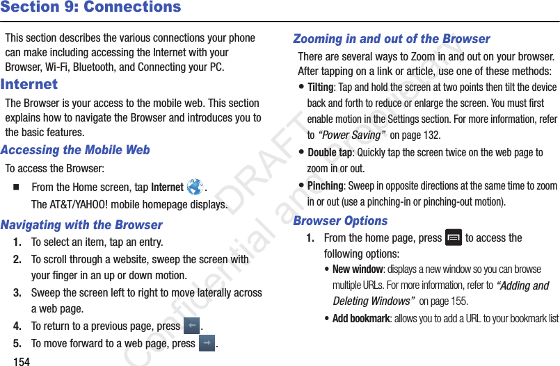 154Section 9: ConnectionsThis section describes the various connections your phone can make including accessing the Internet with your Browser, Wi-Fi, Bluetooth, and Connecting your PC.InternetThe Browser is your access to the mobile web. This section explains how to navigate the Browser and introduces you to the basic features.Accessing the Mobile WebTo access the Browser:䡲  From the Home screen, tap Internet . The AT&amp;T/YAHOO! mobile homepage displays.Navigating with the Browser1. To select an item, tap an entry.2. To scroll through a website, sweep the screen with your finger in an up or down motion.3. Sweep the screen left to right to move laterally across a web page.4. To return to a previous page, press  .5. To move forward to a web page, press  .Zooming in and out of the BrowserThere are several ways to Zoom in and out on your browser. After tapping on a link or article, use one of these methods:• Tilting: Tap and hold the screen at two points then tilt the device back and forth to reduce or enlarge the screen. You must first enable motion in the Settings section. For more information, refer to “Power Saving”  on page 132.• Double tap: Quickly tap the screen twice on the web page to zoom in or out.• Pinching: Sweep in opposite directions at the same time to zoom in or out (use a pinching-in or pinching-out motion). Browser Options1. From the home page, press   to access the following options:• New window: displays a new window so you can browse multiple URLs. For more information, refer to “Adding and Deleting Windows”  on page 155.•Add bookmark: allows you to add a URL to your bookmark list                 DRAFT Confidential and Proprietary