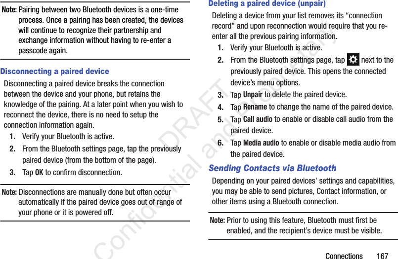 Connections       167Note: Pairing between two Bluetooth devices is a one-time process. Once a pairing has been created, the devices will continue to recognize their partnership and exchange information without having to re-enter a passcode again.Disconnecting a paired deviceDisconnecting a paired device breaks the connection between the device and your phone, but retains the knowledge of the pairing. At a later point when you wish to reconnect the device, there is no need to setup the connection information again.1. Verify your Bluetooth is active.2. From the Bluetooth settings page, tap the previously paired device (from the bottom of the page).3. Tap OK to confirm disconnection.Note: Disconnections are manually done but often occur automatically if the paired device goes out of range of your phone or it is powered off.Deleting a paired device (unpair)Deleting a device from your list removes its “connection record” and upon reconnection would require that you re-enter all the previous pairing information.1. Verify your Bluetooth is active.2. From the Bluetooth settings page, tap   next to the previously paired device. This opens the connected device’s menu options.3. Tap Unpair to delete the paired device.4. Tap Rename to change the name of the paired device.5. Tap Call audio to enable or disable call audio from the paired device.6. Tap Media audio to enable or disable media audio from the paired device.Sending Contacts via BluetoothDepending on your paired devices’ settings and capabilities, you may be able to send pictures, Contact information, or other items using a Bluetooth connection.Note: Prior to using this feature, Bluetooth must first be enabled, and the recipient’s device must be visible.                 DRAFT Confidential and Proprietary