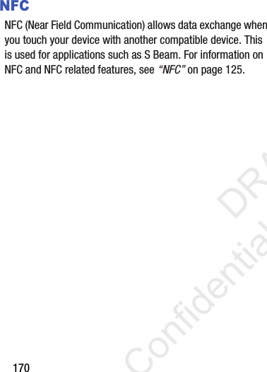 170NFCNFC (Near Field Communication) allows data exchange when you touch your device with another compatible device. This is used for applications such as S Beam. For information on NFC and NFC related features, see “NFC” on page 125.                 DRAFT Confidential and Proprietary