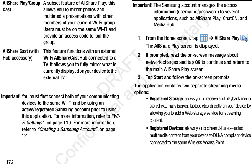 172Important! You must first connect both of your communicating devices to the same Wi-Fi and be using an active/registered Samsung account prior to using this application. For more information, refer to “Wi-Fi Settings”  on page 119. For more information, refer to “Creating a Samsung Account”  on page 12.Important! The Samsung account manages the access information (username/password) to several applications, such as AllShare Play, ChatON, and Media Hub.1. From the Home screen, tap   ➔ AllShare Play .The AllShare Play screen is displayed.2. If prompted, read the on-screen message about network charges and tap OK to continue and return to the main AllShare Play screen.3. Tap Start and follow the on-screen prompts.The application contains two separate streaming media options:•Registered Storage: allows you to receive and playback media stored externally (server, laptop, etc.) directly on your device by allowing you to add a Web storage service for streaming content. • Registered Devices: allows you to stream/share selected multimedia content from your device to DLNA compliant device connected to the same Wireless Access Point.AllShare Play/Group CastA subset feature of AllShare Play, this allows you to mirror photos and multimedia presentations with other members of your current Wi-Fi group. Users must be on the same Wi-Fi and provide an access code to join the group.AllShare Cast (with Hub accessory)This feature functions with an external Wi-Fi AllShareCast Hub connected to a TV. It allows you to fully mirror what is currently displayed on your device to the external TV.                 DRAFT Confidential and Proprietary