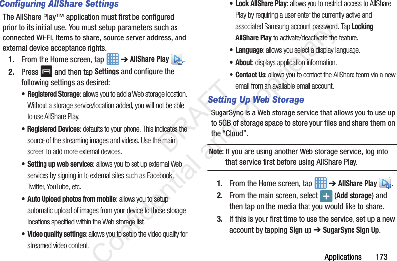 Applications       173Configuring AllShare SettingsThe AllShare Play™ application must first be configured prior to its initial use. You must setup parameters such as connected Wi-Fi, Items to share, source server address, and external device acceptance rights.1. From the Home screen, tap   ➔ AllShare Play .2. Press   and then tap Settings and configure the following settings as desired:•Registered Storage: allows you to add a Web storage location. Without a storage service/location added, you will not be able to use AllShare Play.• Registered Devices: defaults to your phone. This indicates the source of the streaming images and videos. Use the main screen to add more external devices.• Setting up web services: allows you to set up external Web services by signing in to external sites such as Facebook, Twitter, YouTube, etc.• Auto Upload photos from mobile: allows you to setup automatic upload of images from your device to those storage locations specified within the Web storage list.• Video quality settings: allows you to setup the video quality for streamed video content.•Lock AllShare Play: allows you to restrict access to AllShare Play by requiring a user enter the currently active and associated Samsung account password. Tap Locking AllShare Play to activate/deactivate the feature.• Language: allows you select a display language. • About: displays application information.•Contact Us: allows you to contact the AllShare team via a new email from an available email account.Setting Up Web StorageSugarSync is a Web storage service that allows you to use up to 5GB of storage space to store your files and share them on the “Cloud”. Note: If you are using another Web storage service, log into that service first before using AllShare Play.1. From the Home screen, tap   ➔ AllShare Play . 2. From the main screen, select  (Add storage) and then tap on the media that you would like to share.  3. If this is your first time to use the service, set up a new account by tapping Sign up ➔ SugarSync Sign Up.                 DRAFT Confidential and Proprietary