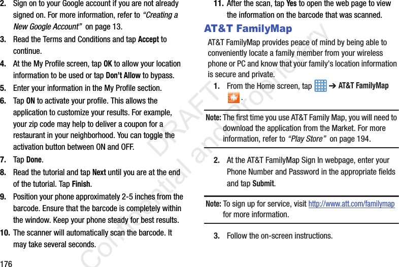 1762. Sign on to your Google account if you are not already signed on. For more information, refer to “Creating a New Google Account”  on page 13.3. Read the Terms and Conditions and tap Accept to continue.4. At the My Profile screen, tap OK to allow your location information to be used or tap Don’t Allow to bypass.5. Enter your information in the My Profile section.6. Tap ON to activate your profile. This allows the application to customize your results. For example, your zip code may help to deliver a coupon for a restaurant in your neighborhood. You can toggle the activation button between ON and OFF.7. Tap Done.8. Read the tutorial and tap Next until you are at the end of the tutorial. Tap Finish.9. Position your phone approximately 2-5 inches from the barcode. Ensure that the barcode is completely within the window. Keep your phone steady for best results.10. The scanner will automatically scan the barcode. It may take several seconds.11. After the scan, tap Yes to open the web page to view the information on the barcode that was scanned.AT&amp;T FamilyMapAT&amp;T FamilyMap provides peace of mind by being able to conveniently locate a family member from your wireless phone or PC and know that your family&apos;s location information is secure and private.1. From the Home screen, tap   ➔ AT&amp;T FamilyMap .Note: The first time you use AT&amp;T Family Map, you will need to download the application from the Market. For more information, refer to “Play Store”  on page 194.2. At the AT&amp;T FamilyMap Sign In webpage, enter your Phone Number and Password in the appropriate fields and tap Submit.Note: To sign up for service, visit http://www.att.com/familymap for more information.3. Follow the on-screen instructions.                 DRAFT Confidential and Proprietary