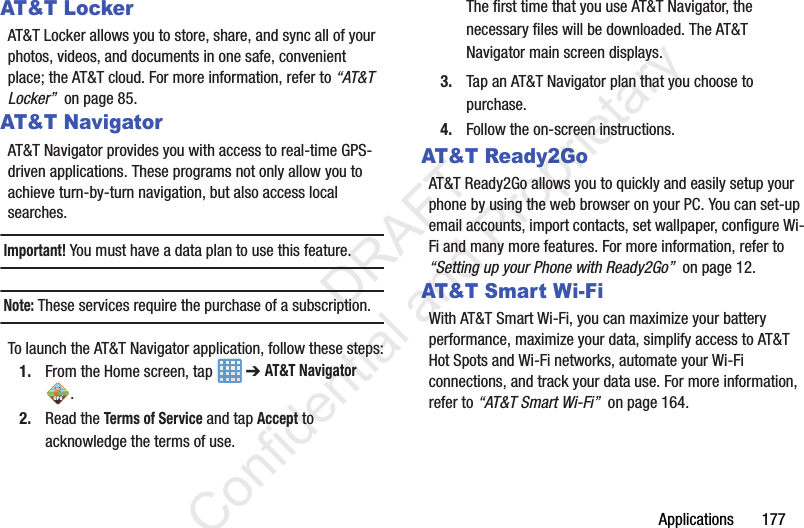 Applications       177AT&amp;T LockerAT&amp;T Locker allows you to store, share, and sync all of your photos, videos, and documents in one safe, convenient place; the AT&amp;T cloud. For more information, refer to “AT&amp;T Locker”  on page 85.AT&amp;T NavigatorAT&amp;T Navigator provides you with access to real-time GPS-driven applications. These programs not only allow you to achieve turn-by-turn navigation, but also access local searches.Important! You must have a data plan to use this feature.Note: These services require the purchase of a subscription.To launch the AT&amp;T Navigator application, follow these steps:1. From the Home screen, tap   ➔ AT&amp;T Navigator .2. Read the Terms of Service and tap Accept to acknowledge the terms of use.The first time that you use AT&amp;T Navigator, the necessary files will be downloaded. The AT&amp;T Navigator main screen displays.3. Tap an AT&amp;T Navigator plan that you choose to purchase.4. Follow the on-screen instructions.AT&amp;T Ready2GoAT&amp;T Ready2Go allows you to quickly and easily setup your phone by using the web browser on your PC. You can set-up email accounts, import contacts, set wallpaper, configure Wi-Fi and many more features. For more information, refer to “Setting up your Phone with Ready2Go”  on page 12.AT&amp;T Smart Wi-FiWith AT&amp;T Smart Wi-Fi, you can maximize your battery performance, maximize your data, simplify access to AT&amp;T Hot Spots and Wi-Fi networks, automate your Wi-Fi connections, and track your data use. For more information, refer to “AT&amp;T Smart Wi-Fi”  on page 164.                 DRAFT Confidential and Proprietary