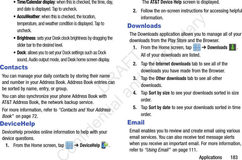 Applications       183• Time/Calendar display: when this is checked, the time, day, and date is displayed. Tap to uncheck.• AccuWeather: when this is checked, the location, temperature, and weather condition is displayed. Tap to uncheck.•Brightness: sets your Desk clock brightness by dragging the slider bar to the desired level.•Dock: allows you to set your Dock settings such as Dock sound, Audio output mode, and Desk home screen display.ContactsYou can manage your daily contacts by storing their name and number in your Address Book. Address Book entries can be sorted by name, entry, or group.You can also synchronize your phone Address Book with AT&amp;T Address Book, the network backup service.For more information, refer to “Contacts and Your Address Book”  on page 72.DeviceHelpDeviceHelp provides online information to help with your device questions.1. From the Home screen, tap   ➔ DeviceHelp . The AT&amp;T Device Help screen is displayed.2. Follow the on-screen instructions for accessing helpful information.DownloadsThe Downloads application allows you to manage all of your downloads from the Play Store and the Browser.1. From the Home screen, tap   ➔ Downloads .All of your downloads are listed.2. Tap the Internet downloads tab to see all of the downloads you have made from the Browser.3. Tap the Other downloads tab to see all other downloads.4. Tap Sort by size to see your downloads sorted in size order.5. Tap Sort by date to see your downloads sorted in time order.EmailEmail enables you to review and create email using various email services. You can also receive text message alerts when you receive an important email. For more information, refer to “Using Email”  on page 111.                 DRAFT Confidential and Proprietary