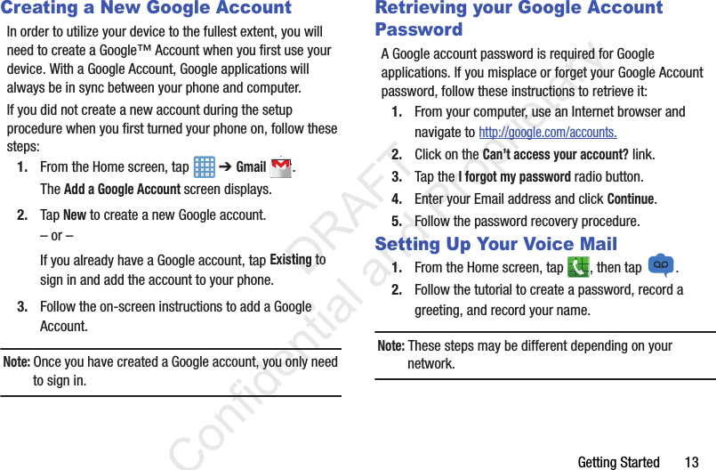 Getting Started       13Creating a New Google AccountIn order to utilize your device to the fullest extent, you will need to create a Google™ Account when you first use your device. With a Google Account, Google applications will always be in sync between your phone and computer.If you did not create a new account during the setup procedure when you first turned your phone on, follow these steps:1. From the Home screen, tap   ➔ Gmail.The Add a Google Account screen displays.2. Tap New to create a new Google account.– or –If you already have a Google account, tap Existing to sign in and add the account to your phone.3. Follow the on-screen instructions to add a Google Account.Note: Once you have created a Google account, you only need to sign in.Retrieving your Google Account PasswordA Google account password is required for Google applications. If you misplace or forget your Google Account password, follow these instructions to retrieve it:1. From your computer, use an Internet browser and navigate to http://google.com/accounts.2. Click on the Can’t access your account? link.3. Tap the I forgot my password radio button.4. Enter your Email address and click Continue. 5. Follow the password recovery procedure.Setting Up Your Voice Mail1. From the Home screen, tap  , then tap  .2. Follow the tutorial to create a password, record a greeting, and record your name.Note: These steps may be different depending on your network.                 DRAFT Confidential and Proprietary