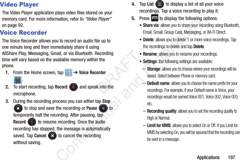 Applications       197Video PlayerThe Video Player application plays video files stored on your memory card. For more information, refer to “Video Player”  on page 92.Voice RecorderThe Voice Recorder allows you to record an audio file up to one minute long and then immediately share it using AllShare Play, Messaging, Gmail, or via Bluetooth. Recording time will vary based on the available memory within the phone.1. From the Home screen, tap   ➔ Voice Recorder .2. To start recording, tap Record   and speak into the microphone.3. During the recording process you can either tap Stop  to stop and save the recording or Pause  to temporarily halt the recording. After pausing, tap Record   to resume recording. Once the audio recording has stopped, the message is automatically saved. Tap Cancel   to cancel the recording without saving.4. Tap List   to display a list of all your voice recordings. Tap a voice recording to play it.5. Press  to display the following options:•Share via: allows you to share your recording using Bluetooth, Email, Gmail, Group Cast, Messaging, or Wi-Fi Direct.• Delete: allows you to delete 1 or more voice recordings. Tap the recordings to delete and tap Delete.•Rename: allows you to rename your recordings.•Settings: the following settings are available:–Storage: allows you to choose where your recordings will be saved. Select between Phone or memory card.–Default name: allows you to choose the name prefix for your recordings. For example, if your Default name is Voice, your recordings would be named Voice 001, Voice 002, Voice 003, etc.–Recording quality: allows you to set the recording quality to High or Normal.–Limit for MMS: allows you to select On or Off. If you Limit for MMS by selecting On, you will be assured that the recording can be sent in a message.                 DRAFT Confidential and Proprietary