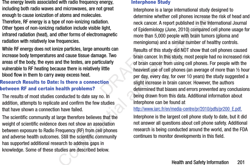 Health and Safety Information       201The energy levels associated with radio frequency energy, including both radio waves and microwaves, are not great enough to cause ionization of atoms and molecules. Therefore, RF energy is a type of non-ionizing radiation. Other types of non-ionizing radiation include visible light, infrared radiation (heat), and other forms of electromagnetic radiation with relatively low frequencies.While RF energy does not ionize particles, large amounts can increase body temperatures and cause tissue damage. Two areas of the body, the eyes and the testes, are particularly vulnerable to RF heating because there is relatively little blood flow in them to carry away excess heat.Research Results to Date: Is there a connection between RF and certain health problems?The results of most studies conducted to date say no. In addition, attempts to replicate and confirm the few studies that have shown a connection have failed.The scientific community at large therefore believes that the weight of scientific evidence does not show an association between exposure to Radio Frequency (RF) from cell phones and adverse health outcomes. Still the scientific community has supported additional research to address gaps in knowledge. Some of these studies are described below.Interphone StudyInterphone is a large international study designed to determine whether cell phones increase the risk of head and neck cancer. A report published in the International Journal of Epidemiology (June, 2010) compared cell phone usage for more than 5,000 people with brain tumors (glioma and meningioma) and a similar number of healthy controls.Results of this study did NOT show that cell phones caused brain cancer. In this study, most people had no increased risk of brain cancer from using cell phones. For people with the heaviest use of cell phones (an average of more than ½ hour per day, every day, for over 10 years) the study suggested a slight increase in brain cancer. However, the authors determined that biases and errors prevented any conclusions being drawn from this data. Additional information about Interphone can be found at http://www.iarc.fr/en/media-centre/pr/2010/pdfs/pr200_E.pdf.Interphone is the largest cell phone study to date, but it did not answer all questions about cell phone safety. Additional research is being conducted around the world, and the FDA continues to monitor developments in this field.                 DRAFT Confidential and Proprietary