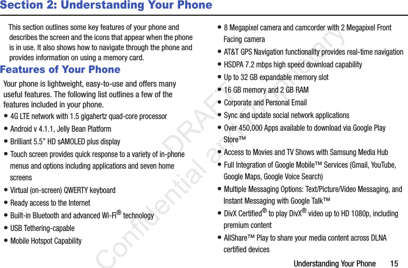 Understanding Your Phone       15Section 2: Understanding Your PhoneThis section outlines some key features of your phone and describes the screen and the icons that appear when the phone is in use. It also shows how to navigate through the phone and provides information on using a memory card.Features of Your PhoneYour phone is lightweight, easy-to-use and offers many useful features. The following list outlines a few of the features included in your phone.• 4G LTE network with 1.5 gigahertz quad-core processor• Android v 4.1.1, Jelly Bean Platform• Brilliant 5.5” HD sAMOLED plus display• Touch screen provides quick response to a variety of in-phone menus and options including applications and seven home screens• Virtual (on-screen) QWERTY keyboard• Ready access to the Internet• Built-in Bluetooth and advanced Wi-Fi® technology• USB Tethering-capable• Mobile Hotspot Capability• 8 Megapixel camera and camcorder with 2 Megapixel Front Facing camera• AT&amp;T GPS Navigation functionality provides real-time navigation• HSDPA 7.2 mbps high speed download capability• Up to 32 GB expandable memory slot• 16 GB memory and 2 GB RAM• Corporate and Personal Email• Sync and update social network applications• Over 450,000 Apps available to download via Google Play Store™• Access to Movies and TV Shows with Samsung Media Hub• Full Integration of Google Mobile™ Services (Gmail, YouTube, Google Maps, Google Voice Search)• Multiple Messaging Options: Text/Picture/Video Messaging, and Instant Messaging with Google Talk™• DivX Certified® to play DivX® video up to HD 1080p, including premium content• AllShare™ Play to share your media content across DLNA certified devices                 DRAFT Confidential and Proprietary