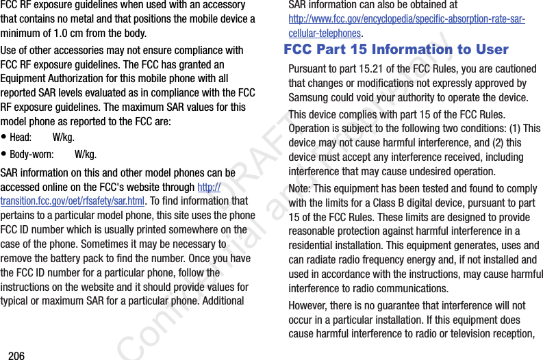 206FCC RF exposure guidelines when used with an accessory that contains no metal and that positions the mobile device a minimum of 1.0 cm from the body.Use of other accessories may not ensure compliance with FCC RF exposure guidelines. The FCC has granted an Equipment Authorization for this mobile phone with all reported SAR levels evaluated as in compliance with the FCC RF exposure guidelines. The maximum SAR values for this model phone as reported to the FCC are:• Head: ?.?? W/kg.• Body-worn: ?.?? W/kg.SAR information on this and other model phones can be accessed online on the FCC&apos;s website through http://transition.fcc.gov/oet/rfsafety/sar.html. To find information that pertains to a particular model phone, this site uses the phone FCC ID number which is usually printed somewhere on the case of the phone. Sometimes it may be necessary to remove the battery pack to find the number. Once you have the FCC ID number for a particular phone, follow the instructions on the website and it should provide values for typical or maximum SAR for a particular phone. Additional SAR information can also be obtained at http://www.fcc.gov/encyclopedia/specific-absorption-rate-sar-cellular-telephones.FCC Part 15 Information to UserPursuant to part 15.21 of the FCC Rules, you are cautioned that changes or modifications not expressly approved by Samsung could void your authority to operate the device.This device complies with part 15 of the FCC Rules. Operation is subject to the following two conditions: (1) This device may not cause harmful interference, and (2) this device must accept any interference received, including interference that may cause undesired operation.Note: This equipment has been tested and found to comply with the limits for a Class B digital device, pursuant to part 15 of the FCC Rules. These limits are designed to provide reasonable protection against harmful interference in a residential installation. This equipment generates, uses and can radiate radio frequency energy and, if not installed and used in accordance with the instructions, may cause harmful interference to radio communications. However, there is no guarantee that interference will not occur in a particular installation. If this equipment does cause harmful interference to radio or television reception,                  DRAFT Confidential and Proprietary