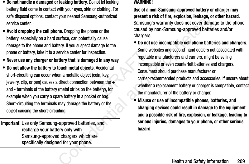 Health and Safety Information       209• Do not handle a damaged or leaking battery. Do not let leaking battery fluid come in contact with your eyes, skin or clothing. For safe disposal options, contact your nearest Samsung-authorized service center.• Avoid dropping the cell phone. Dropping the phone or the battery, especially on a hard surface, can potentially cause damage to the phone and battery. If you suspect damage to the phone or battery, take it to a service center for inspection.• Never use any charger or battery that is damaged in any way.• Do not allow the battery to touch metal objects. Accidental short-circuiting can occur when a metallic object (coin, key, jewelry, clip, or pen) causes a direct connection between the + and - terminals of the battery (metal strips on the battery), for example when you carry a spare battery in a pocket or bag. Short-circuiting the terminals may damage the battery or the object causing the short-circuiting.Important! Use only Samsung-approved batteries, and recharge your battery only with Samsung-approved chargers which are specifically designed for your phone.WARNING!Use of a non-Samsung-approved battery or charger may present a risk of fire, explosion, leakage, or other hazard. Samsung&apos;s warranty does not cover damage to the phone caused by non-Samsung-approved batteries and/or chargers.• Do not use incompatible cell phone batteries and chargers. Some websites and second-hand dealers not associated with reputable manufacturers and carriers, might be selling incompatible or even counterfeit batteries and chargers. Consumers should purchase manufacturer or carrier-recommended products and accessories. If unsure about whether a replacement battery or charger is compatible, contact the manufacturer of the battery or charger.• Misuse or use of incompatible phones, batteries, and charging devices could result in damage to the equipment and a possible risk of fire, explosion, or leakage, leading to serious injuries, damages to your phone, or other serious hazard.                 DRAFT Confidential and Proprietary