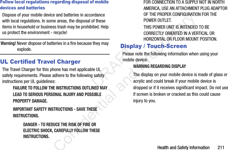 Health and Safety Information       211Follow local regulations regarding disposal of mobile devices and batteriesDispose of your mobile device and batteries in accordance with local regulations. In some areas, the disposal of these items in household or business trash may be prohibited. Help us protect the environment - recycle!Warning! Never dispose of batteries in a fire because they may explode.UL Certified Travel ChargerThe Travel Charger for this phone has met applicable UL safety requirements. Please adhere to the following safety instructions per UL guidelines:FAILURE TO FOLLOW THE INSTRUCTIONS OUTLINED MAY LEAD TO SERIOUS PERSONAL INJURY AND POSSIBLE PROPERTY DAMAGE.IMPORTANT SAFETY INSTRUCTIONS - SAVE THESE INSTRUCTIONS.DANGER - TO REDUCE THE RISK OF FIRE OR ELECTRIC SHOCK, CAREFULLY FOLLOW THESE INSTRUCTIONS.FOR CONNECTION TO A SUPPLY NOT IN NORTH AMERICA, USE AN ATTACHMENT PLUG ADAPTOR OF THE PROPER CONFIGURATION FOR THE POWER OUTLET.THIS POWER UNIT IS INTENDED TO BE CORRECTLY ORIENTED IN A VERTICAL OR HORIZONTAL OR FLOOR MOUNT POSITION.Display / Touch-ScreenPlease note the following information when using your mobile device:WARNING REGARDING DISPLAYThe display on your mobile device is made of glass or acrylic and could break if your mobile device is dropped or if it receives significant impact. Do not use if screen is broken or cracked as this could cause injury to you.                 DRAFT Confidential and Proprietary