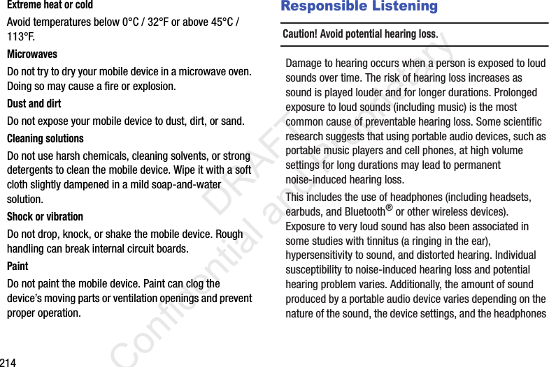 214Extreme heat or coldAvoid temperatures below 0°C / 32°F or above 45°C / 113°F.MicrowavesDo not try to dry your mobile device in a microwave oven. Doing so may cause a fire or explosion.Dust and dirtDo not expose your mobile device to dust, dirt, or sand.Cleaning solutionsDo not use harsh chemicals, cleaning solvents, or strong detergents to clean the mobile device. Wipe it with a soft cloth slightly dampened in a mild soap-and-water solution.Shock or vibrationDo not drop, knock, or shake the mobile device. Rough handling can break internal circuit boards.PaintDo not paint the mobile device. Paint can clog the device’s moving parts or ventilation openings and prevent proper operation.Responsible ListeningCaution! Avoid potential hearing loss.Damage to hearing occurs when a person is exposed to loud sounds over time. The risk of hearing loss increases as sound is played louder and for longer durations. Prolonged exposure to loud sounds (including music) is the most common cause of preventable hearing loss. Some scientific research suggests that using portable audio devices, such as portable music players and cell phones, at high volume settings for long durations may lead to permanent noise-induced hearing loss. This includes the use of headphones (including headsets, earbuds, and Bluetooth® or other wireless devices). Exposure to very loud sound has also been associated in some studies with tinnitus (a ringing in the ear), hypersensitivity to sound, and distorted hearing. Individual susceptibility to noise-induced hearing loss and potential hearing problem varies. Additionally, the amount of sound produced by a portable audio device varies depending on the nature of the sound, the device settings, and the headphones                  DRAFT Confidential and Proprietary