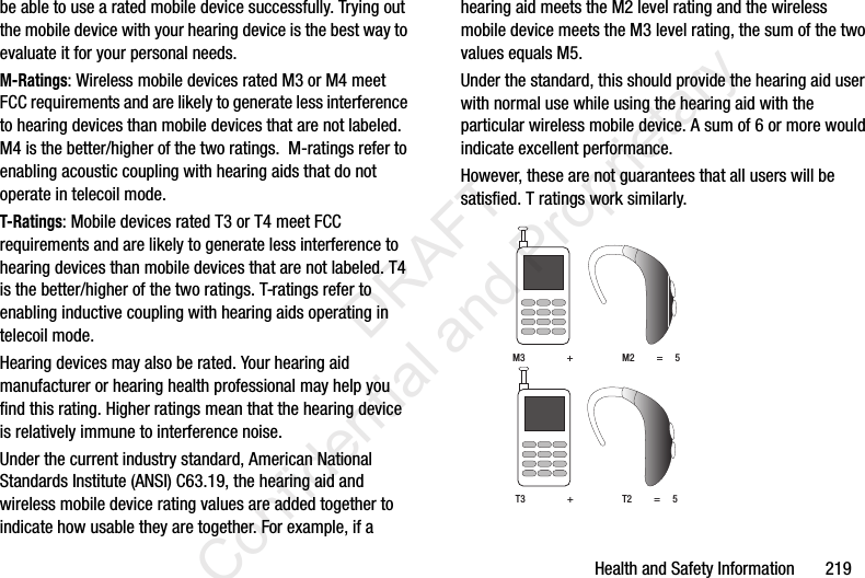 Health and Safety Information       219be able to use a rated mobile device successfully. Trying out the mobile device with your hearing device is the best way to evaluate it for your personal needs.M-Ratings: Wireless mobile devices rated M3 or M4 meet FCC requirements and are likely to generate less interference to hearing devices than mobile devices that are not labeled. M4 is the better/higher of the two ratings.  M-ratings refer to enabling acoustic coupling with hearing aids that do not operate in telecoil mode.T-Ratings: Mobile devices rated T3 or T4 meet FCC requirements and are likely to generate less interference to hearing devices than mobile devices that are not labeled. T4 is the better/higher of the two ratings. T-ratings refer to enabling inductive coupling with hearing aids operating in telecoil mode.Hearing devices may also be rated. Your hearing aid manufacturer or hearing health professional may help you find this rating. Higher ratings mean that the hearing device is relatively immune to interference noise. Under the current industry standard, American National Standards Institute (ANSI) C63.19, the hearing aid and wireless mobile device rating values are added together to indicate how usable they are together. For example, if a hearing aid meets the M2 level rating and the wireless mobile device meets the M3 level rating, the sum of the two values equals M5. Under the standard, this should provide the hearing aid user with normal use while using the hearing aid with the particular wireless mobile device. A sum of 6 or more would indicate excellent performance.  However, these are not guarantees that all users will be satisfied. T ratings work similarly. M3                 +                    M2         =     5T3                 +                    T2         =     5                 DRAFT Confidential and Proprietary