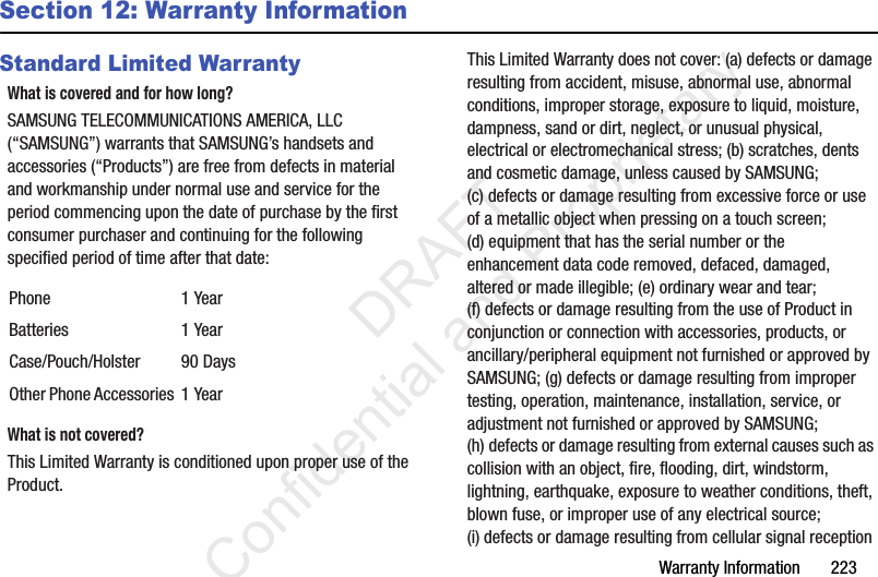 Warranty Information       223Section 12: Warranty InformationStandard Limited WarrantyWhat is covered and for how long?SAMSUNG TELECOMMUNICATIONS AMERICA, LLC (“SAMSUNG”) warrants that SAMSUNG’s handsets and accessories (“Products”) are free from defects in material and workmanship under normal use and service for the period commencing upon the date of purchase by the first consumer purchaser and continuing for the following specified period of time after that date:What is not covered?This Limited Warranty is conditioned upon proper use of the Product. This Limited Warranty does not cover: (a) defects or damage resulting from accident, misuse, abnormal use, abnormal conditions, improper storage, exposure to liquid, moisture, dampness, sand or dirt, neglect, or unusual physical, electrical or electromechanical stress; (b) scratches, dents and cosmetic damage, unless caused by SAMSUNG; (c) defects or damage resulting from excessive force or use of a metallic object when pressing on a touch screen; (d) equipment that has the serial number or the enhancement data code removed, defaced, damaged, altered or made illegible; (e) ordinary wear and tear; (f) defects or damage resulting from the use of Product in conjunction or connection with accessories, products, or ancillary/peripheral equipment not furnished or approved by SAMSUNG; (g) defects or damage resulting from improper testing, operation, maintenance, installation, service, or adjustment not furnished or approved by SAMSUNG; (h) defects or damage resulting from external causes such as collision with an object, fire, flooding, dirt, windstorm, lightning, earthquake, exposure to weather conditions, theft, blown fuse, or improper use of any electrical source; (i) defects or damage resulting from cellular signal reception Phone 1 YearBatteries 1 YearCase/Pouch/Holster 90 DaysOther Phone Accessories 1 Year                 DRAFT Confidential and Proprietary