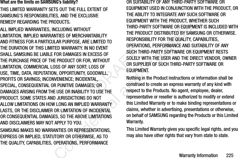 Warranty Information       225What are the limits on SAMSUNG’s liability?THIS LIMITED WARRANTY SETS OUT THE FULL EXTENT OF SAMSUNG’S RESPONSIBILITIES, AND THE EXCLUSIVE REMEDY REGARDING THE PRODUCTS. ALL IMPLIED WARRANTIES, INCLUDING WITHOUT LIMITATION, IMPLIED WARRANTIES OF MERCHANTABILITY AND FITNESS FOR A PARTICULAR PURPOSE, ARE LIMITED TO THE DURATION OF THIS LIMITED WARRANTY. IN NO EVENT SHALL SAMSUNG BE LIABLE FOR DAMAGES IN EXCESS OF THE PURCHASE PRICE OF THE PRODUCT OR FOR, WITHOUT LIMITATION, COMMERCIAL LOSS OF ANY SORT; LOSS OF USE, TIME, DATA, REPUTATION, OPPORTUNITY, GOODWILL, PROFITS OR SAVINGS; INCONVENIENCE; INCIDENTAL, SPECIAL, CONSEQUENTIAL OR PUNITIVE DAMAGES; OR DAMAGES ARISING FROM THE USE OR INABILITY TO USE THE PRODUCT. SOME STATES AND JURISDICTIONS DO NOT ALLOW LIMITATIONS ON HOW LONG AN IMPLIED WARRANTY LASTS, OR THE DISCLAIMER OR LIMITATION OF INCIDENTAL OR CONSEQUENTIAL DAMAGES, SO THE ABOVE LIMITATIONS AND DISCLAIMERS MAY NOT APPLY TO YOU.SAMSUNG MAKES NO WARRANTIES OR REPRESENTATIONS, EXPRESS OR IMPLIED, STATUTORY OR OTHERWISE, AS TO THE QUALITY, CAPABILITIES, OPERATIONS, PERFORMANCE OR SUITABILITY OF ANY THIRD-PARTY SOFTWARE OR EQUIPMENT USED IN CONJUNCTION WITH THE PRODUCT, OR THE ABILITY TO INTEGRATE ANY SUCH SOFTWARE OR EQUIPMENT WITH THE PRODUCT, WHETHER SUCH THIRD-PARTY SOFTWARE OR EQUIPMENT IS INCLUDED WITH THE PRODUCT DISTRIBUTED BY SAMSUNG OR OTHERWISE. RESPONSIBILITY FOR THE QUALITY, CAPABILITIES, OPERATIONS, PERFORMANCE AND SUITABILITY OF ANY SUCH THIRD-PARTY SOFTWARE OR EQUIPMENT RESTS SOLELY WITH THE USER AND THE DIRECT VENDOR, OWNER OR SUPPLIER OF SUCH THIRD-PARTY SOFTWARE OR EQUIPMENT.Nothing in the Product instructions or information shall be construed to create an express warranty of any kind with respect to the Products. No agent, employee, dealer, representative or reseller is authorized to modify or extend this Limited Warranty or to make binding representations or claims, whether in advertising, presentations or otherwise, on behalf of SAMSUNG regarding the Products or this Limited Warranty.This Limited Warranty gives you specific legal rights, and you may also have other rights that vary from state to state.                 DRAFT Confidential and Proprietary