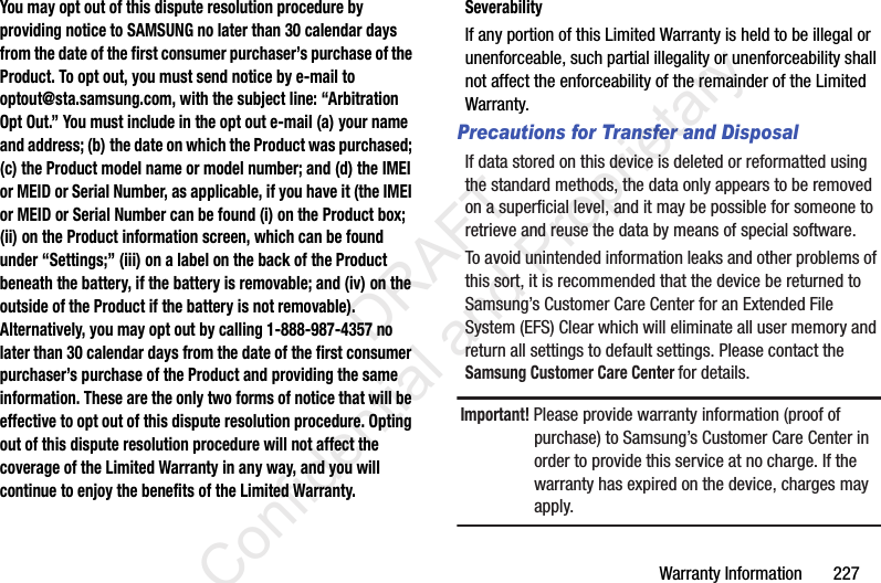 Warranty Information       227You may opt out of this dispute resolution procedure by providing notice to SAMSUNG no later than 30 calendar days from the date of the first consumer purchaser’s purchase of the Product. To opt out, you must send notice by e-mail to optout@sta.samsung.com, with the subject line: “Arbitration Opt Out.” You must include in the opt out e-mail (a) your name and address; (b) the date on which the Product was purchased; (c) the Product model name or model number; and (d) the IMEI or MEID or Serial Number, as applicable, if you have it (the IMEI or MEID or Serial Number can be found (i) on the Product box; (ii) on the Product information screen, which can be found under “Settings;” (iii) on a label on the back of the Product beneath the battery, if the battery is removable; and (iv) on the outside of the Product if the battery is not removable). Alternatively, you may opt out by calling 1-888-987-4357 no later than 30 calendar days from the date of the first consumer purchaser’s purchase of the Product and providing the same information. These are the only two forms of notice that will be effective to opt out of this dispute resolution procedure. Opting out of this dispute resolution procedure will not affect the coverage of the Limited Warranty in any way, and you will continue to enjoy the benefits of the Limited Warranty.SeverabilityIf any portion of this Limited Warranty is held to be illegal or unenforceable, such partial illegality or unenforceability shall not affect the enforceability of the remainder of the Limited Warranty.Precautions for Transfer and DisposalIf data stored on this device is deleted or reformatted using the standard methods, the data only appears to be removed on a superficial level, and it may be possible for someone to retrieve and reuse the data by means of special software.To avoid unintended information leaks and other problems of this sort, it is recommended that the device be returned to Samsung’s Customer Care Center for an Extended File System (EFS) Clear which will eliminate all user memory and return all settings to default settings. Please contact the Samsung Customer Care Center for details.Important! Please provide warranty information (proof of purchase) to Samsung’s Customer Care Center in order to provide this service at no charge. If the warranty has expired on the device, charges may apply.                 DRAFT Confidential and Proprietary