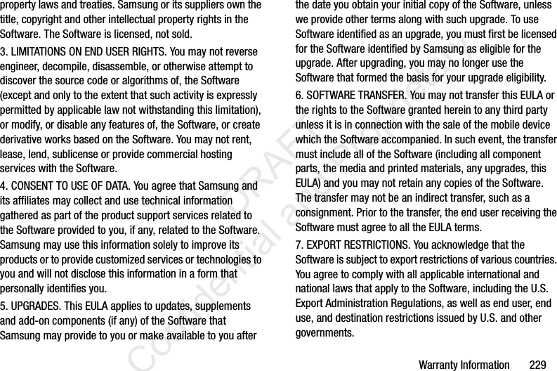 Warranty Information       229property laws and treaties. Samsung or its suppliers own the title, copyright and other intellectual property rights in the Software. The Software is licensed, not sold.3. LIMITATIONS ON END USER RIGHTS. You may not reverse engineer, decompile, disassemble, or otherwise attempt to discover the source code or algorithms of, the Software (except and only to the extent that such activity is expressly permitted by applicable law not withstanding this limitation), or modify, or disable any features of, the Software, or create derivative works based on the Software. You may not rent, lease, lend, sublicense or provide commercial hosting services with the Software.4. CONSENT TO USE OF DATA. You agree that Samsung and its affiliates may collect and use technical information gathered as part of the product support services related to the Software provided to you, if any, related to the Software. Samsung may use this information solely to improve its products or to provide customized services or technologies to you and will not disclose this information in a form that personally identifies you.5. UPGRADES. This EULA applies to updates, supplements and add-on components (if any) of the Software that Samsung may provide to you or make available to you after the date you obtain your initial copy of the Software, unless we provide other terms along with such upgrade. To use Software identified as an upgrade, you must first be licensed for the Software identified by Samsung as eligible for the upgrade. After upgrading, you may no longer use the Software that formed the basis for your upgrade eligibility.6. SOFTWARE TRANSFER. You may not transfer this EULA or the rights to the Software granted herein to any third party unless it is in connection with the sale of the mobile device which the Software accompanied. In such event, the transfer must include all of the Software (including all component parts, the media and printed materials, any upgrades, this EULA) and you may not retain any copies of the Software. The transfer may not be an indirect transfer, such as a consignment. Prior to the transfer, the end user receiving the Software must agree to all the EULA terms.7. EXPORT RESTRICTIONS. You acknowledge that the Software is subject to export restrictions of various countries. You agree to comply with all applicable international and national laws that apply to the Software, including the U.S. Export Administration Regulations, as well as end user, end use, and destination restrictions issued by U.S. and other governments.                 DRAFT Confidential and Proprietary