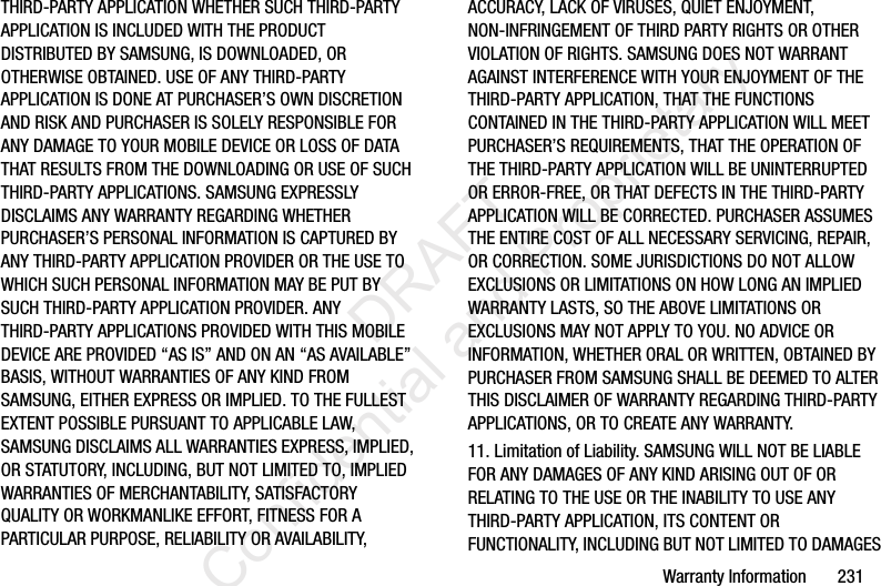 Warranty Information       231THIRD-PARTY APPLICATION WHETHER SUCH THIRD-PARTY APPLICATION IS INCLUDED WITH THE PRODUCT DISTRIBUTED BY SAMSUNG, IS DOWNLOADED, OR OTHERWISE OBTAINED. USE OF ANY THIRD-PARTY APPLICATION IS DONE AT PURCHASER’S OWN DISCRETION AND RISK AND PURCHASER IS SOLELY RESPONSIBLE FOR ANY DAMAGE TO YOUR MOBILE DEVICE OR LOSS OF DATA THAT RESULTS FROM THE DOWNLOADING OR USE OF SUCH THIRD-PARTY APPLICATIONS. SAMSUNG EXPRESSLY DISCLAIMS ANY WARRANTY REGARDING WHETHER PURCHASER’S PERSONAL INFORMATION IS CAPTURED BY ANY THIRD-PARTY APPLICATION PROVIDER OR THE USE TO WHICH SUCH PERSONAL INFORMATION MAY BE PUT BY SUCH THIRD-PARTY APPLICATION PROVIDER. ANY THIRD-PARTY APPLICATIONS PROVIDED WITH THIS MOBILE DEVICE ARE PROVIDED “AS IS” AND ON AN “AS AVAILABLE” BASIS, WITHOUT WARRANTIES OF ANY KIND FROM SAMSUNG, EITHER EXPRESS OR IMPLIED. TO THE FULLEST EXTENT POSSIBLE PURSUANT TO APPLICABLE LAW, SAMSUNG DISCLAIMS ALL WARRANTIES EXPRESS, IMPLIED, OR STATUTORY, INCLUDING, BUT NOT LIMITED TO, IMPLIED WARRANTIES OF MERCHANTABILITY, SATISFACTORY QUALITY OR WORKMANLIKE EFFORT, FITNESS FOR A PARTICULAR PURPOSE, RELIABILITY OR AVAILABILITY, ACCURACY, LACK OF VIRUSES, QUIET ENJOYMENT, NON-INFRINGEMENT OF THIRD PARTY RIGHTS OR OTHER VIOLATION OF RIGHTS. SAMSUNG DOES NOT WARRANT AGAINST INTERFERENCE WITH YOUR ENJOYMENT OF THE THIRD-PARTY APPLICATION, THAT THE FUNCTIONS CONTAINED IN THE THIRD-PARTY APPLICATION WILL MEET PURCHASER’S REQUIREMENTS, THAT THE OPERATION OF THE THIRD-PARTY APPLICATION WILL BE UNINTERRUPTED OR ERROR-FREE, OR THAT DEFECTS IN THE THIRD-PARTY APPLICATION WILL BE CORRECTED. PURCHASER ASSUMES THE ENTIRE COST OF ALL NECESSARY SERVICING, REPAIR, OR CORRECTION. SOME JURISDICTIONS DO NOT ALLOW EXCLUSIONS OR LIMITATIONS ON HOW LONG AN IMPLIED WARRANTY LASTS, SO THE ABOVE LIMITATIONS OR EXCLUSIONS MAY NOT APPLY TO YOU. NO ADVICE OR INFORMATION, WHETHER ORAL OR WRITTEN, OBTAINED BY PURCHASER FROM SAMSUNG SHALL BE DEEMED TO ALTER THIS DISCLAIMER OF WARRANTY REGARDING THIRD-PARTY APPLICATIONS, OR TO CREATE ANY WARRANTY.11. Limitation of Liability. SAMSUNG WILL NOT BE LIABLE FOR ANY DAMAGES OF ANY KIND ARISING OUT OF OR RELATING TO THE USE OR THE INABILITY TO USE ANY THIRD-PARTY APPLICATION, ITS CONTENT OR FUNCTIONALITY, INCLUDING BUT NOT LIMITED TO DAMAGES                  DRAFT Confidential and Proprietary