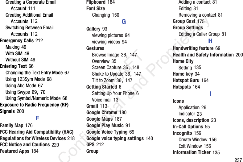        237Creating a Corporate Email Account 111Creating Additional Email Accounts 112Switching Between Email Accounts 112Emergency Calls 212Making 49With SIM 49Without SIM 49Entering Text 66Changing the Text Entry Mode 67Using 123Sym Mode 68Using Abc Mode 67Using Swype 69, 70Using Symbol/Numeric Mode 68Exposure to Radio Frequency (RF) Signals 200FFamily Map 176FCC Hearing Aid Compatibility (HAC) Regulations for Wireless Devices 218FCC Notice and Cautions 220Featured Apps 184Flipboard 184Font SizeChanging 150GGallery 93viewing pictures 94viewing videos 94GesturesBrowse Image 36, 147Overview 35Screen Capture 36, 148Shake to Update 36, 147Tilt to Zoom 36, 147Getting Started 6Setting Up Your Phone 6Voice mail 13Gmail 113Google Chrome 180Google Maps 187Google Play Music 91Google Voice Typing 69Google voice typing settings 140GPS 212GroupAdding a contact 81Editing 81Removing a contact 81Group Cast 175Group SettingsEditing a Caller Group 81HHandwriting feature 69Health and Safety Information 200Home CitySetting 135Home key 34Hotspot Guru 164Hotspots 164IIconsApplication 26Indicator 23Icons, description 23In-Call Options 55Incognito 156Create Window 156Exit Window 156Information Ticker 135                 DRAFT Confidential and Proprietary